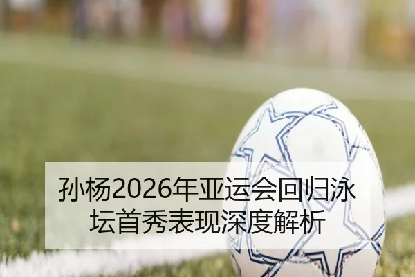 孙杨2026年亚运会回归泳坛首秀表现深度解析